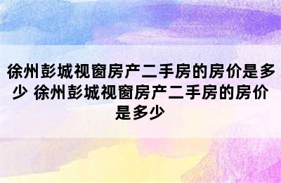 徐州彭城视窗房产二手房的房价是多少 徐州彭城视窗房产二手房的房价是多少